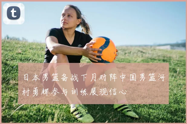 日本男篮备战下月对阵中国男篮河村勇辉参与训练展现信心